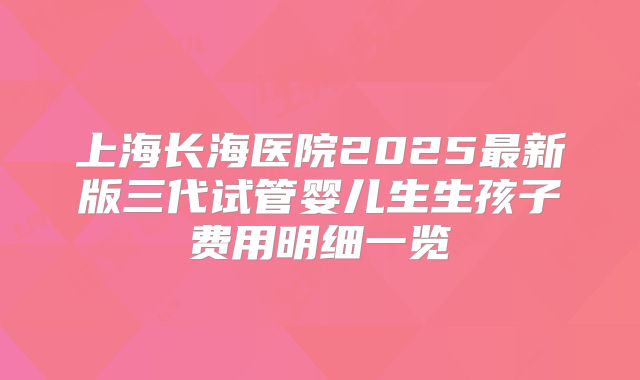 上海长海医院2025最新版三代试管婴儿生生孩子费用明细一览