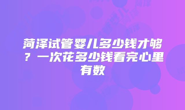 菏泽试管婴儿多少钱才够?一次花多少钱看完心里有数