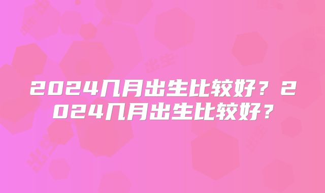 2024几月出生比较好？2024几月出生比较好？