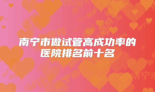 南宁市做试管高成功率的医院排名前十名