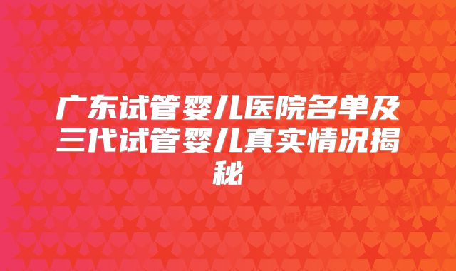 广东试管婴儿医院名单及三代试管婴儿真实情况揭秘