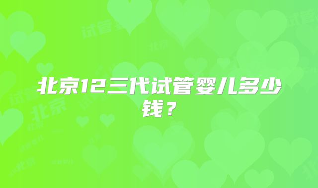 北京12三代试管婴儿多少钱？