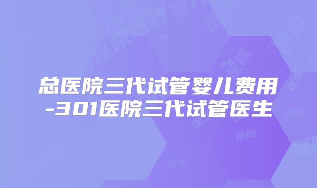总医院三代试管婴儿费用-301医院三代试管医生