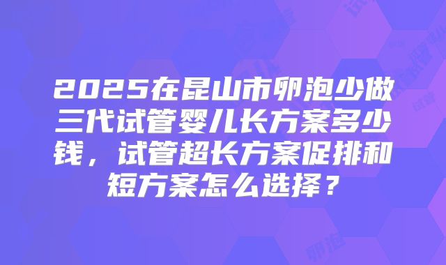 2025在昆山市卵泡少做三代试管婴儿长方案多少钱，试管超长方案促排和短方案怎么选择？