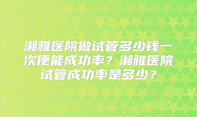 湘雅医院做试管多少钱一次便能成功率？湘雅医院试管成功率是多少？