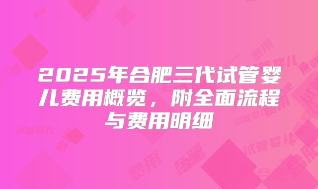 2025年合肥三代试管婴儿费用概览,附全面流程与费用明细
