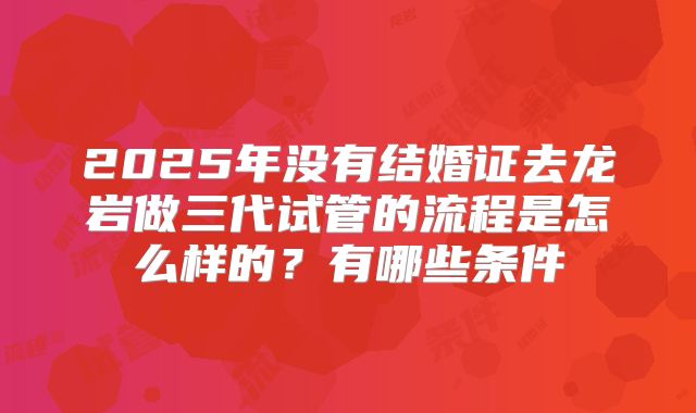 2025年没有结婚证去龙岩做三代试管的流程是怎么样的？有哪些条件