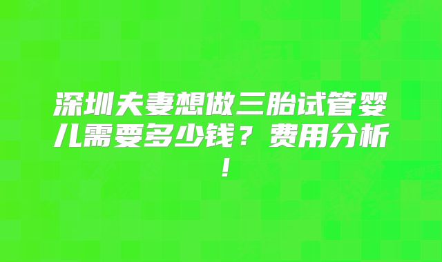 深圳夫妻想做三胎试管婴儿需要多少钱?费用分析!
