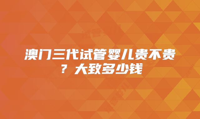 澳门三代试管婴儿贵不贵？大致多少钱
