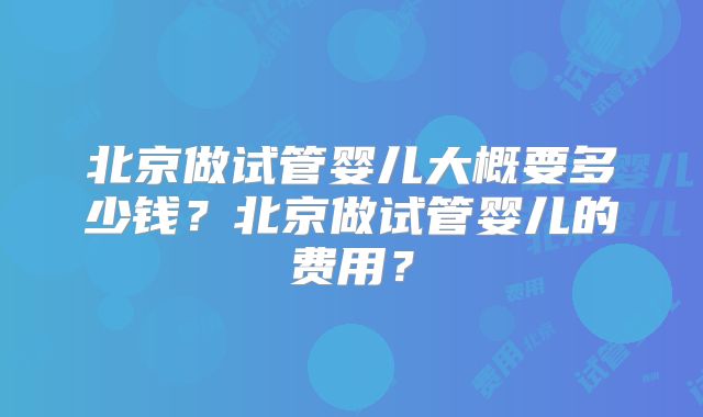 北京做试管婴儿大概要多少钱?北京做试管婴儿的费用?