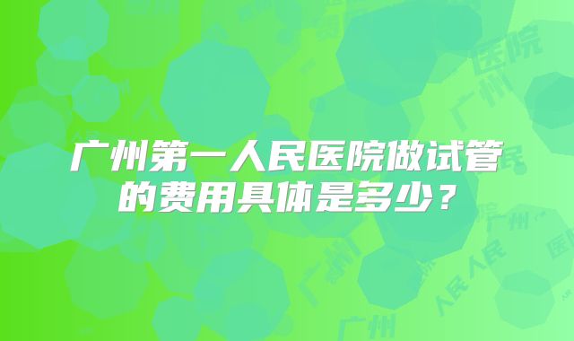 广州第一人民医院做试管的费用具体是多少?