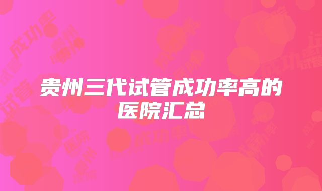 贵州三代试管成功率高的医院汇总