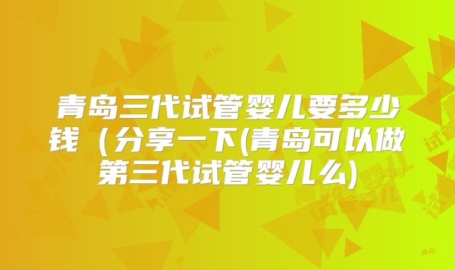 青岛三代试管婴儿要多少钱(分享一下(青岛可以做第三代试管婴儿么)