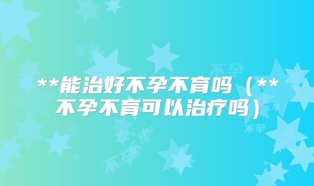 **能治好不孕不育吗（**不孕不育可以治疗吗）