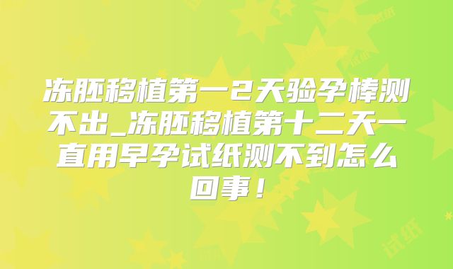 冻胚移植第一2天验孕棒测不出_冻胚移植第十二天一直用早孕试纸测不到怎么回事！