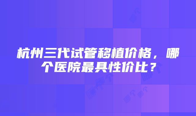 杭州三代试管移植价格,哪个医院最具性价比?
