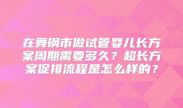 在舞钢市做试管婴儿长方案周期需要多久?超长方案促排流程是怎么样的?