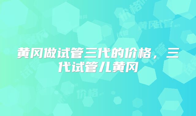 黄冈做试管三代的价格，三代试管儿黄冈