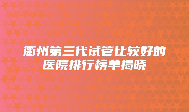 衢州第三代试管比较好的医院排行榜单揭晓