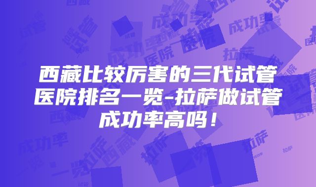 西藏比较厉害的三代试管医院排名一览-拉萨做试管成功率高吗！