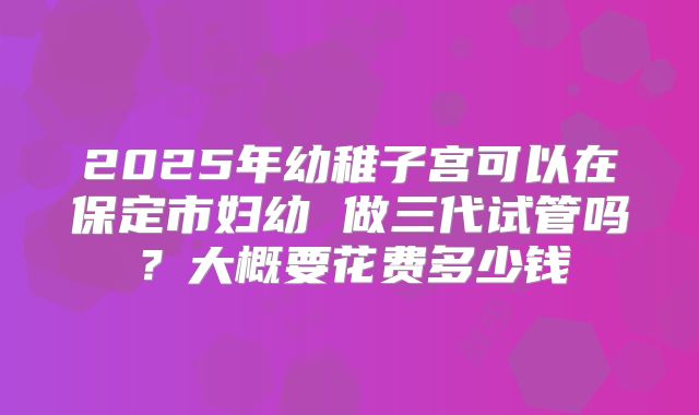 2025年幼稚子宫可以在保定市妇幼 做三代试管吗？大概要花费多少钱