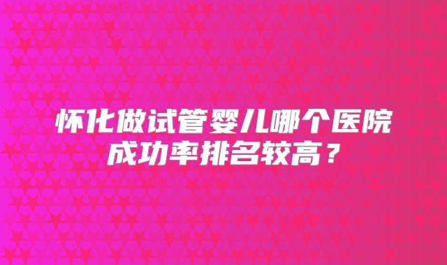 怀化做试管婴儿哪个医院成功率排名较高？