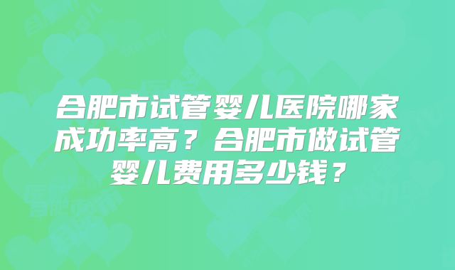 合肥市试管婴儿医院哪家成功率高?合肥市做试管婴儿费用多少钱?