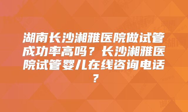 湖南长沙湘雅医院做试管成功率高吗？长沙湘雅医院试管婴儿在线咨询电话？