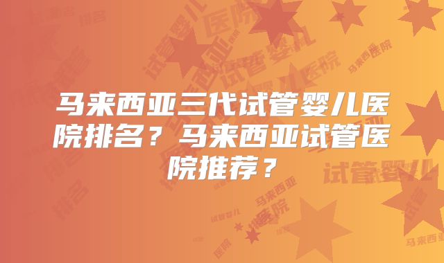 马来西亚三代试管婴儿医院排名?马来西亚试管医院推荐?