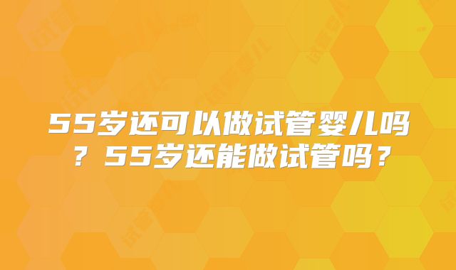 55岁还可以做试管婴儿吗？55岁还能做试管吗？