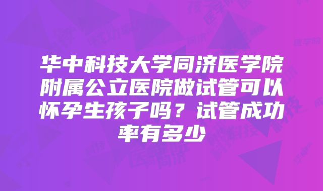 华中科技大学同济医学院附属公立医院做试管可以怀孕生孩子吗?试管成功率有多少