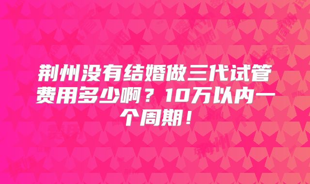 荆州没有结婚做三代试管费用多少啊？10万以内一个周期！