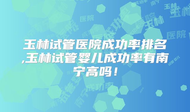 玉林试管医院成功率排名,玉林试管婴儿成功率有南宁高吗！