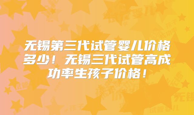 无锡第三代试管婴儿价格多少！无锡三代试管高成功率生孩子价格！