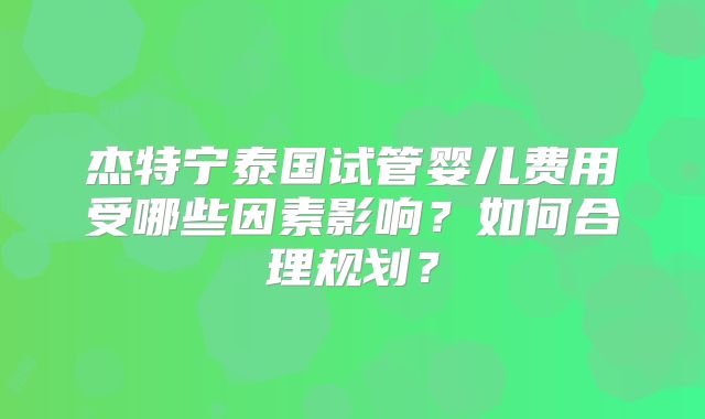 杰特宁泰国试管婴儿费用受哪些因素影响？如何合理规划？