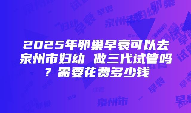 2025年卵巢早衰可以去泉州市妇幼 做三代试管吗?需要花费多少钱