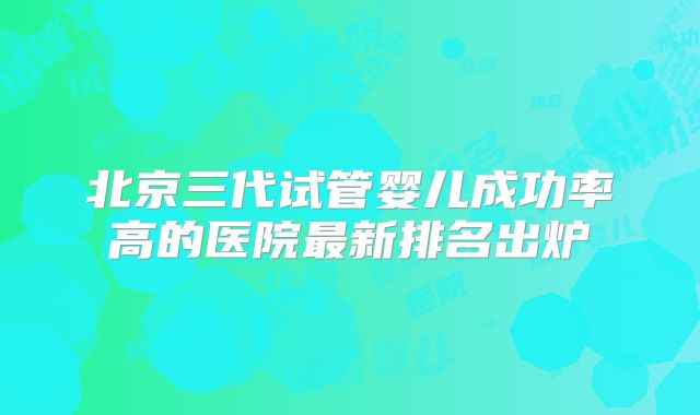 北京三代试管婴儿成功率高的医院最新排名出炉
