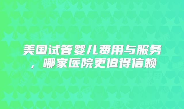 美国试管婴儿费用与服务，哪家医院更值得信赖