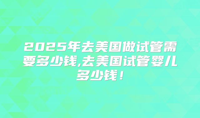 2025年去美国做试管需要多少钱,去美国试管婴儿多少钱!