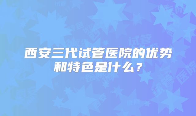 西安三代试管医院的优势和特色是什么?
