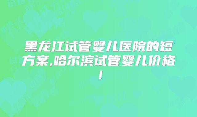 黑龙江试管婴儿医院的短方案,哈尔滨试管婴儿价格！
