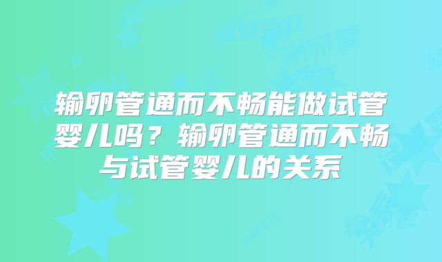 输卵管通而不畅能做试管婴儿吗？输卵管通而不畅与试管婴儿的关系