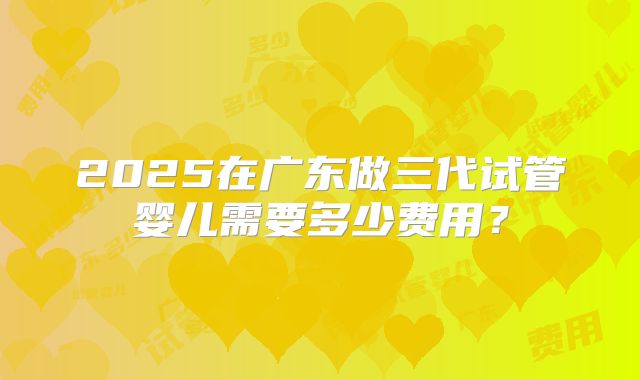 2025在广东做三代试管婴儿需要多少费用?