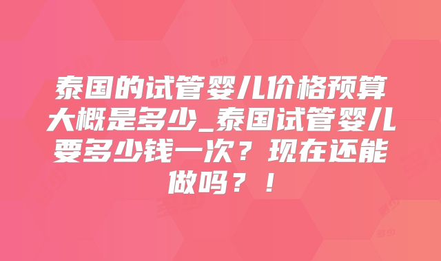 泰国的试管婴儿价格预算大概是多少_泰国试管婴儿要多少钱一次?现在还能做吗?!