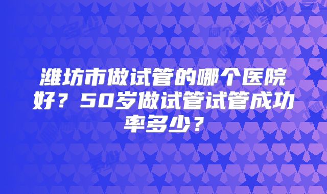 潍坊市做试管的哪个医院好？50岁做试管试管成功率多少？