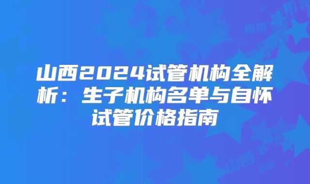 山西2024试管机构全解析：生子机构名单与自怀试管价格指南