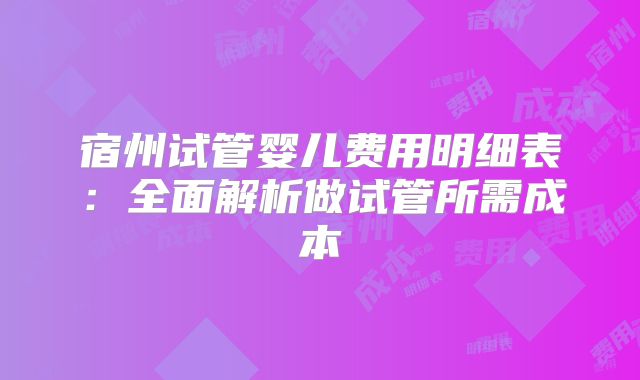 宿州试管婴儿费用明细表:全面解析做试管所需成本