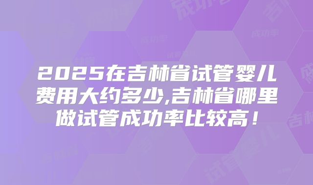 2025在吉林省试管婴儿费用大约多少,吉林省哪里做试管成功率比较高！