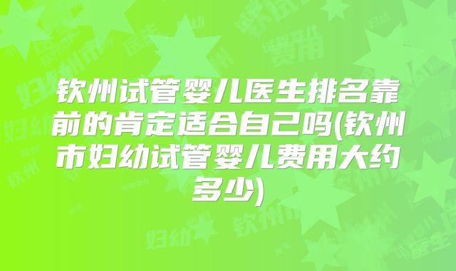 钦州试管婴儿医生排名靠前的肯定适合自己吗(钦州市妇幼试管婴儿费用大约多少)