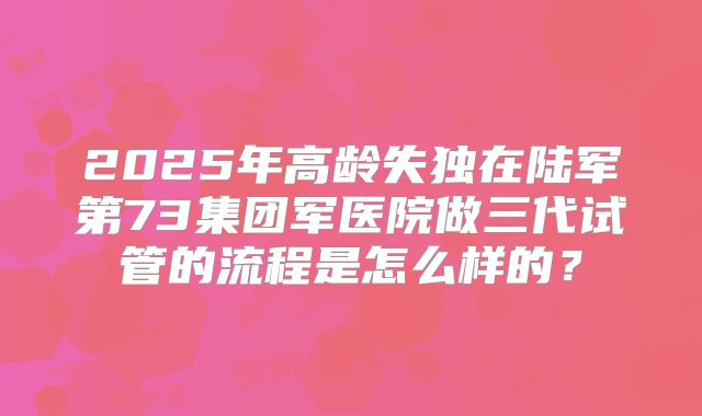 2025年高龄失独在陆军第73集团军医院做三代试管的流程是怎么样的?